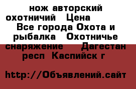 нож авторский охотничий › Цена ­ 5 000 - Все города Охота и рыбалка » Охотничье снаряжение   . Дагестан респ.,Каспийск г.